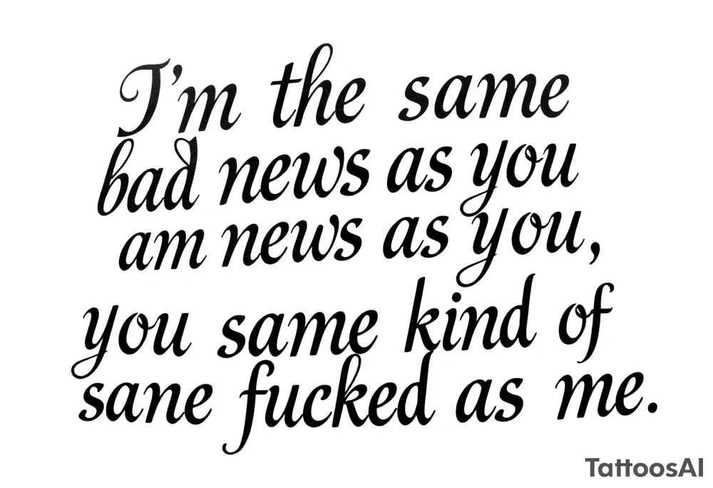 Chicano blackletter script tattoo, elegant cursive with thick and thin strokes, a lot of dramatic flourishes, especially on 'f' and 'y'. Text: “I’m the same bad news as you, you’re the same kind of fucked as me.” High contrast, black ink on white background, no shading, no color tattoo idea