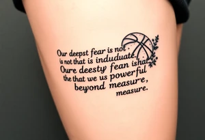 the quote is “ Our deepest fear is not that we are inadequate, Our deepest fear is that we are powerful beyond measure” intertwined with meaningful basketball things with it tattoo idea