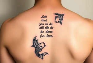 vertical verse going down the spine that says “ Let all that you do be done in love “ with two koi fish One on the Lower left of the verse and the other fish on the upper right of the verse tattoo idea