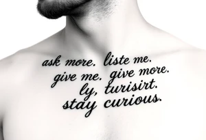 a tattoo on a man's front left clavicle that reads ask more. listen more. give more. love first. stay curious. tattoo idea