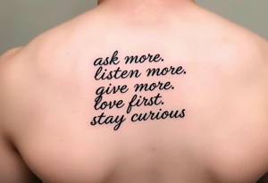 a tattoo on a man's front left clavicle that reads ask more. listen more. give more. love first. stay curious. tattoo idea